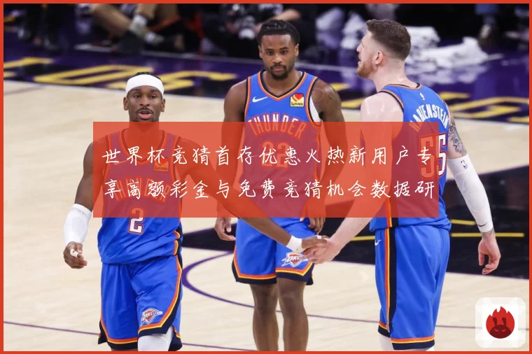 世界杯竞猜首存优惠火热新用户专享高额彩金与免费竞猜机会数据研判-深度解析