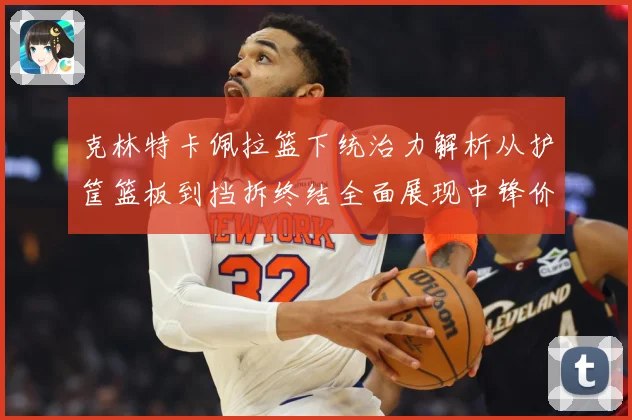 克林特卡佩拉篮下统治力解析从护筐篮板到挡拆终结全面展现中锋价值解析-深度解析