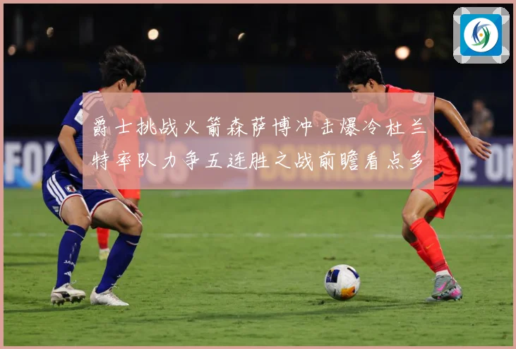 爵士挑战火箭森萨博冲击爆冷杜兰特率队力争五连胜之战前瞻看点多赛场复盘-深度解析