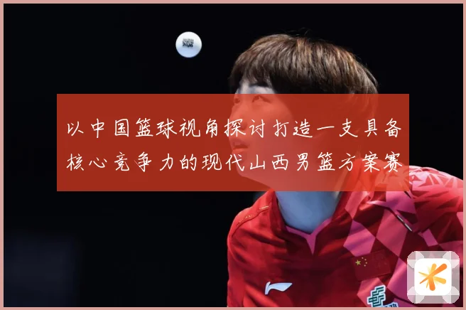 以中国篮球视角探讨打造一支具备核心竞争力的现代山西男篮方案赛场复盘-深度解析
