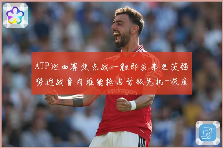 ATP巡回赛焦点战一触即发弗里茨强势迎战鲁内谁能抢占晋级先机-深度解析