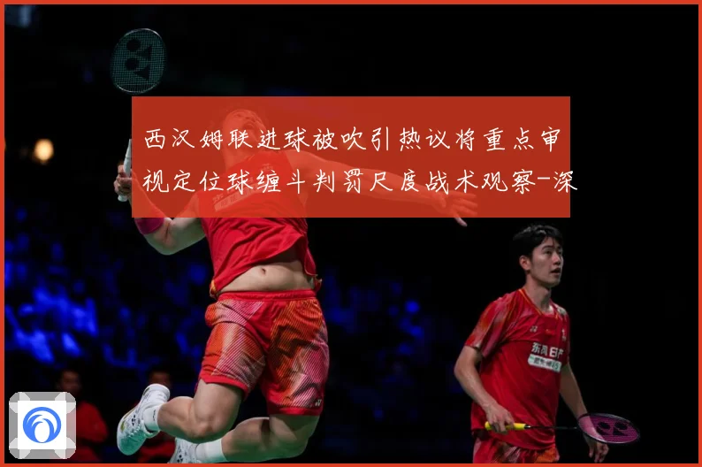 西汉姆联进球被吹引热议将重点审视定位球缠斗判罚尺度战术观察-深度解析