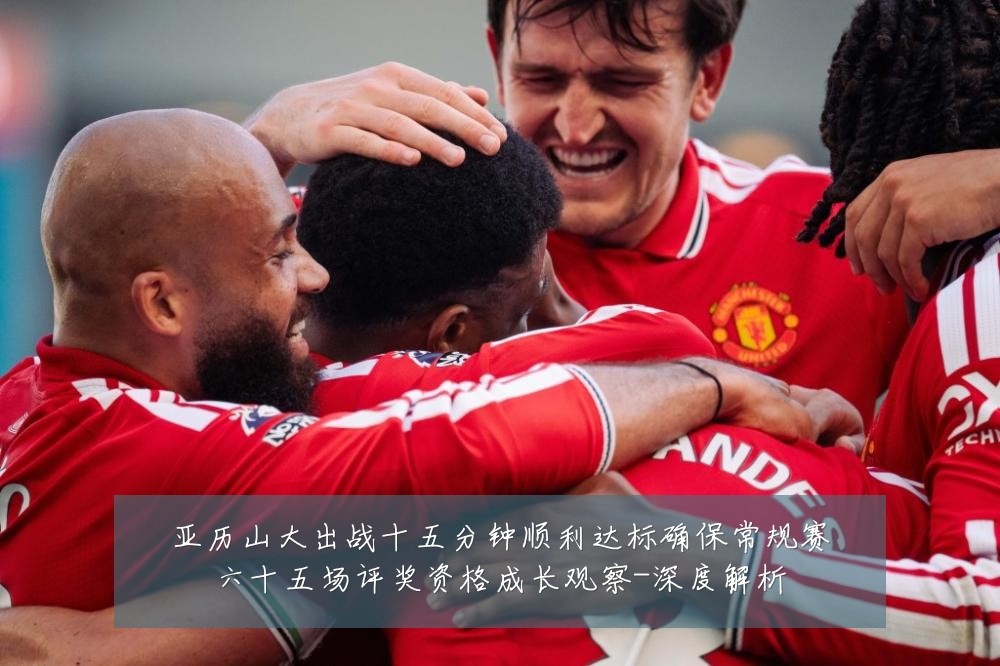 亚历山大出战十五分钟顺利达标确保常规赛六十五场评奖资格成长观察-深度解析