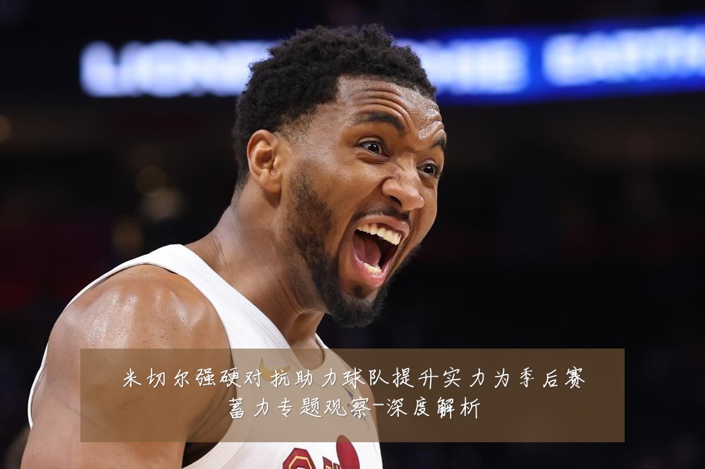 米切尔强硬对抗助力球队提升实力为季后赛蓄力专题观察-深度解析